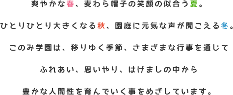 爽やかな春、麦わら帽子の似合う夏。ひとりひとり大きくなる秋、園庭に元気な声が聞こえる冬。このみ学園は、移りゆく季節、さまざまな行事を通じてふれあい、思いやり、はげましの中から豊かな人間性を育んでいく事をめざしています。