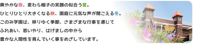 爽やかな春、麦わら帽子の笑顔の似合う夏。ひとりひとり大きくなる秋、園庭に元気な声が聞こえる冬。このみ学園は、移りゆく季節、さまざまな行事を通じてふれあい、思いやり、はげましの中から豊かな人間性を育んでいく事をめざしています。